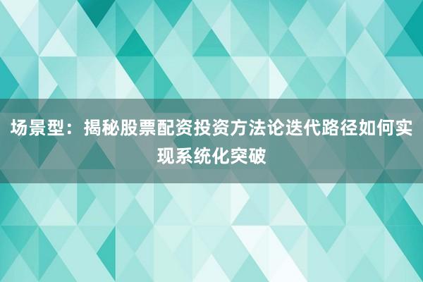 场景型：揭秘股票配资投资方法论迭代路径如何实现系统化突破