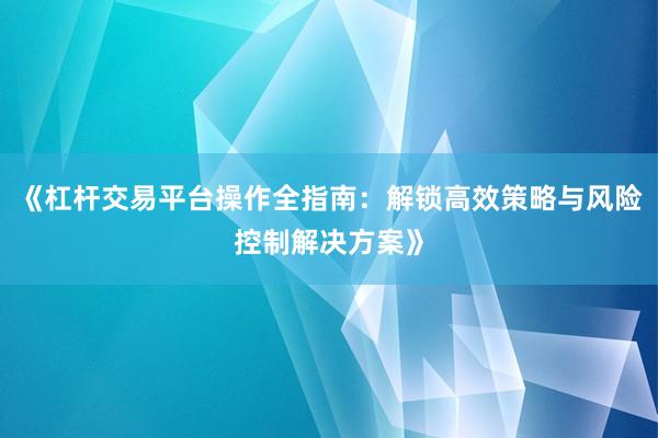 《杠杆交易平台操作全指南：解锁高效策略与风险控制解决方案》