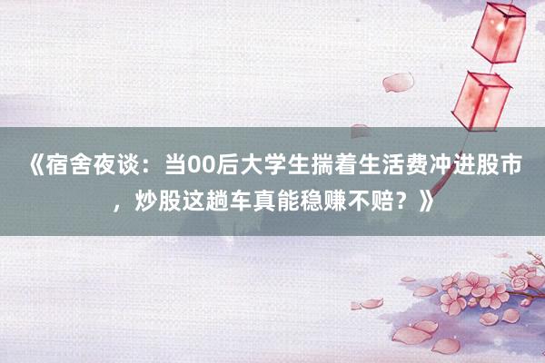 《宿舍夜谈：当00后大学生揣着生活费冲进股市，炒股这趟车真能稳赚不赔？》
