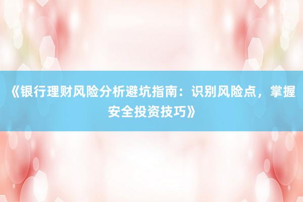 《银行理财风险分析避坑指南：识别风险点，掌握安全投资技巧》