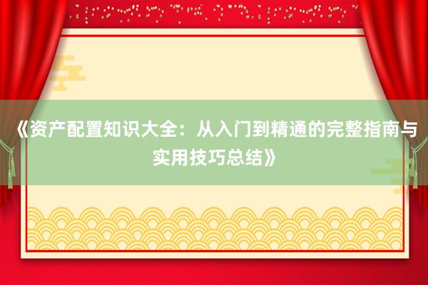 《资产配置知识大全：从入门到精通的完整指南与实用技巧总结》