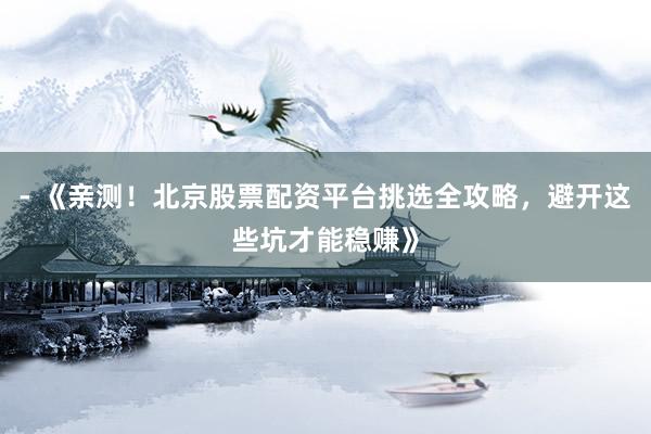 - 《亲测！北京股票配资平台挑选全攻略，避开这些坑才能稳赚》