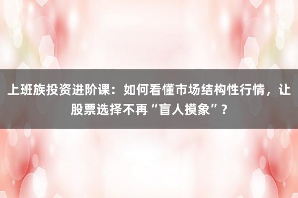 上班族投资进阶课：如何看懂市场结构性行情，让股票选择不再“盲人摸象”？