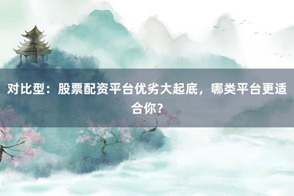 对比型：股票配资平台优劣大起底，哪类平台更适合你？