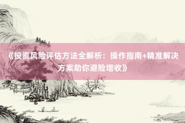 《投资风险评估方法全解析：操作指南+精准解决方案助你避险增收》