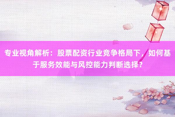 专业视角解析：股票配资行业竞争格局下，如何基于服务效能与风控能力判断选择？