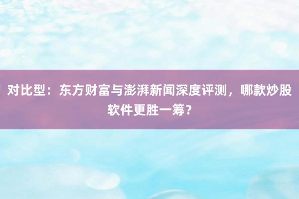 对比型：东方财富与澎湃新闻深度评测，哪款炒股软件更胜一筹？