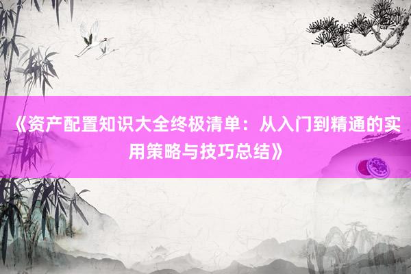 《资产配置知识大全终极清单：从入门到精通的实用策略与技巧总结》