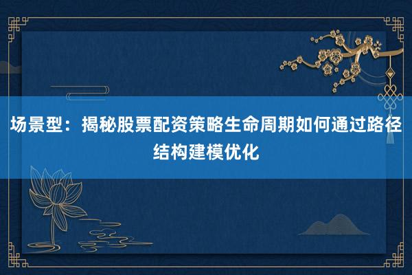 场景型：揭秘股票配资策略生命周期如何通过路径结构建模优化