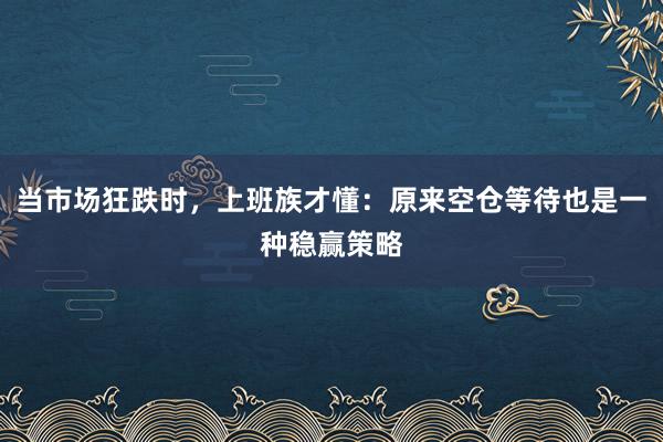当市场狂跌时，上班族才懂：原来空仓等待也是一种稳赢策略