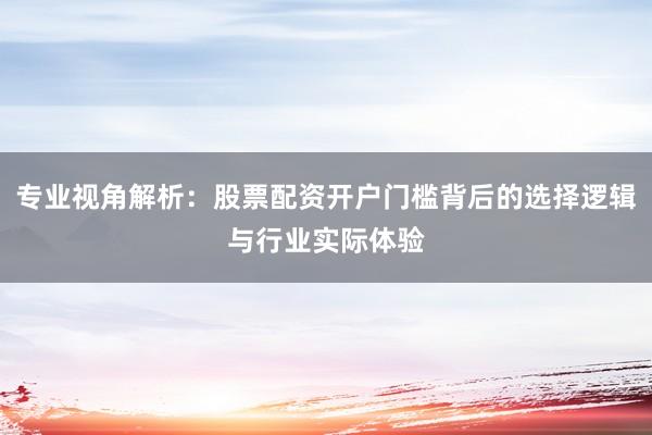 专业视角解析：股票配资开户门槛背后的选择逻辑与行业实际体验