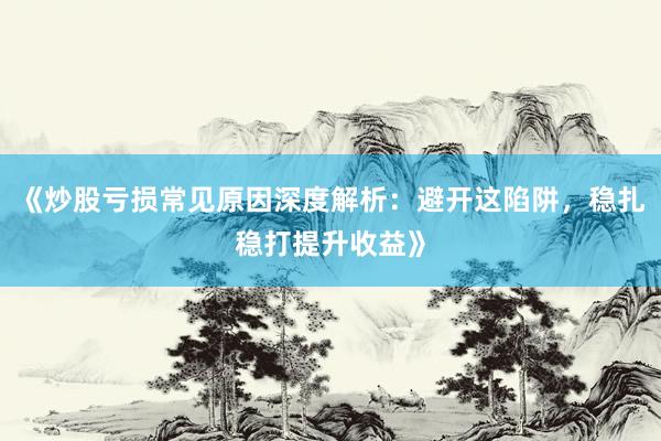 《炒股亏损常见原因深度解析：避开这陷阱，稳扎稳打提升收益》