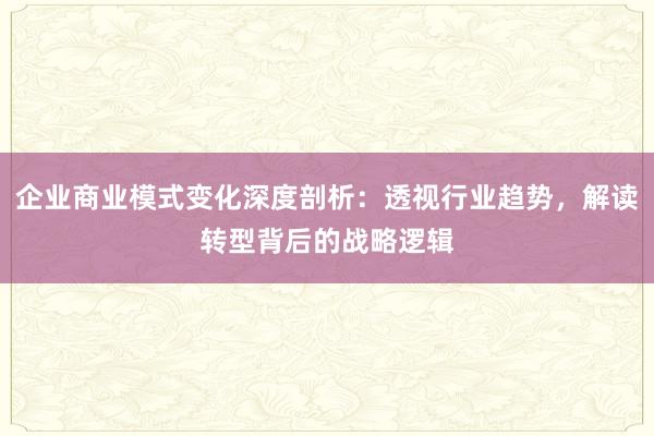 企业商业模式变化深度剖析：透视行业趋势，解读转型背后的战略逻辑