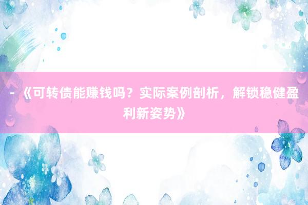 - 《可转债能赚钱吗？实际案例剖析，解锁稳健盈利新姿势》