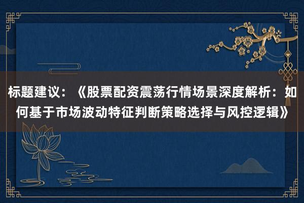 标题建议：《股票配资震荡行情场景深度解析：如何基于市场波动特征判断策略选择与风控逻辑》