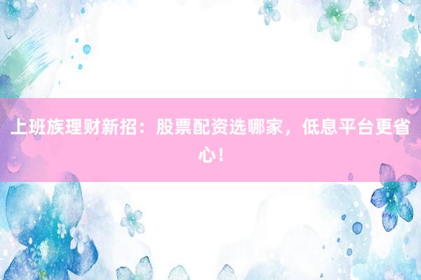上班族理财新招：股票配资选哪家，低息平台更省心！