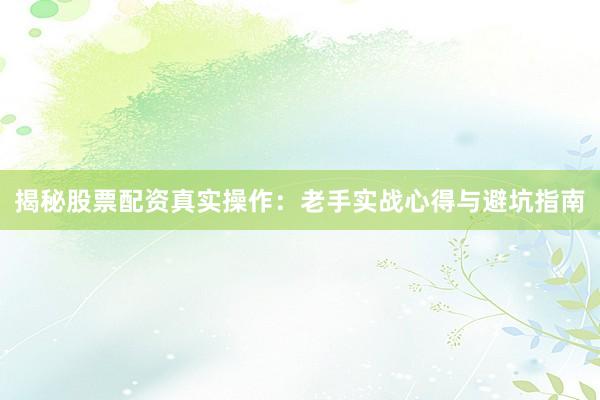 揭秘股票配资真实操作：老手实战心得与避坑指南
