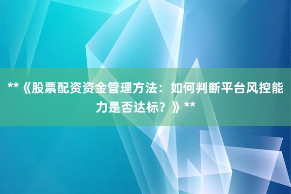 **《股票配资资金管理方法：如何判断平台风控能力是否达标？》**