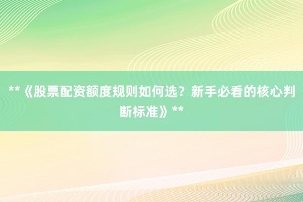 **《股票配资额度规则如何选？新手必看的核心判断标准》**