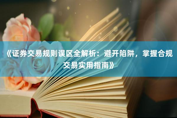 《证券交易规则误区全解析：避开陷阱，掌握合规交易实用指南》