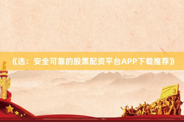 《选：安全可靠的股票配资平台APP下载推荐》