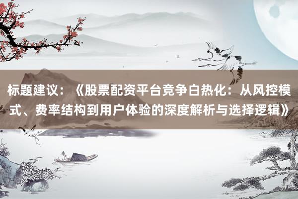 标题建议：《股票配资平台竞争白热化：从风控模式、费率结构到用户体验的深度解析与选择逻辑》