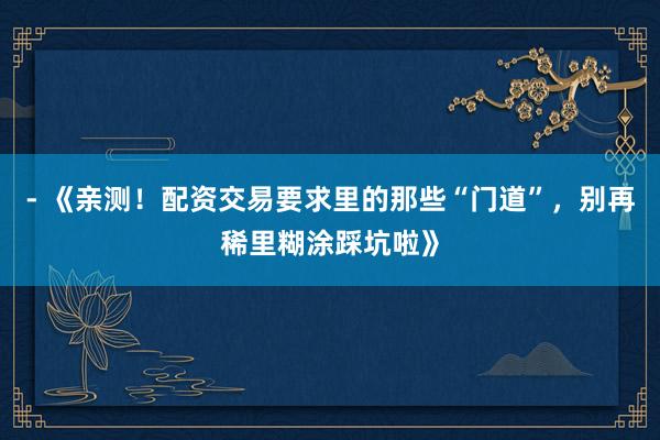 - 《亲测！配资交易要求里的那些“门道”，别再稀里糊涂踩坑啦》