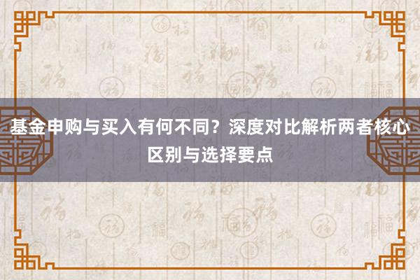 基金申购与买入有何不同？深度对比解析两者核心区别与选择要点