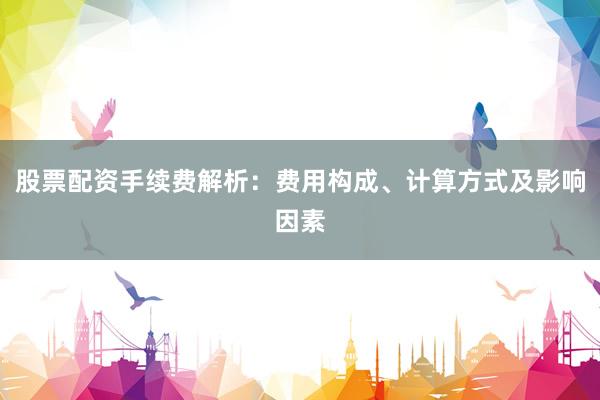 股票配资手续费解析：费用构成、计算方式及影响因素