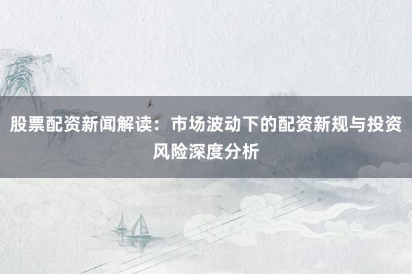 股票配资新闻解读：市场波动下的配资新规与投资风险深度分析