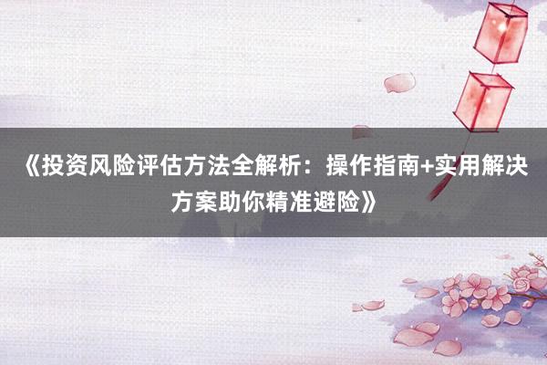 《投资风险评估方法全解析：操作指南+实用解决方案助你精准避险》