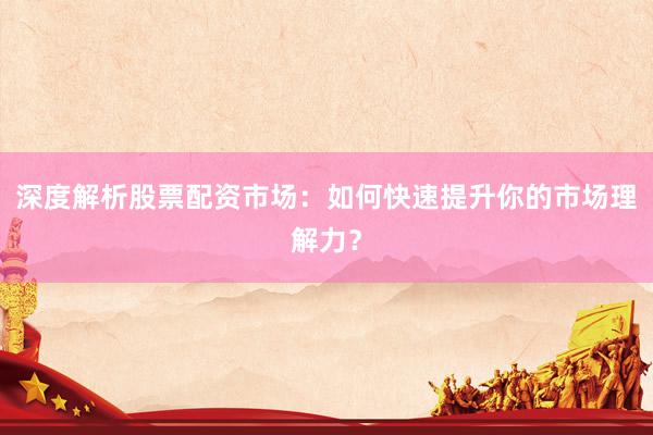 深度解析股票配资市场：如何快速提升你的市场理解力？