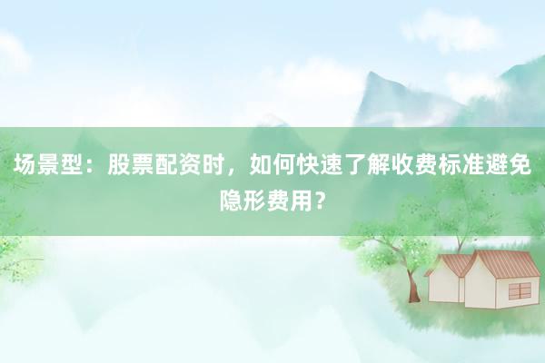 场景型：股票配资时，如何快速了解收费标准避免隐形费用？