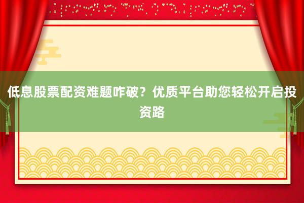 低息股票配资难题咋破？优质平台助您轻松开启投资路