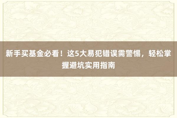 新手买基金必看！这5大易犯错误需警惕，轻松掌握避坑实用指南