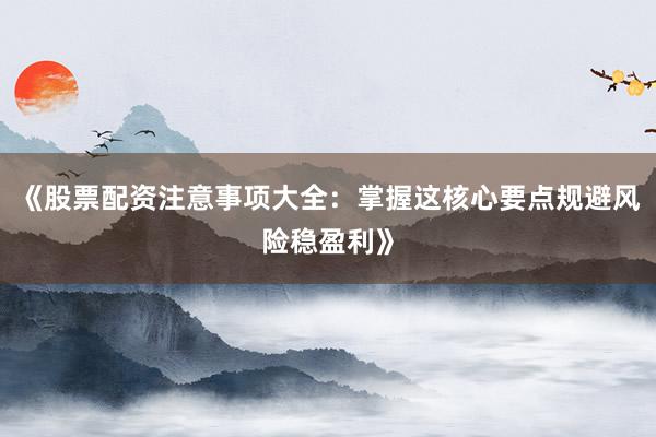 《股票配资注意事项大全：掌握这核心要点规避风险稳盈利》