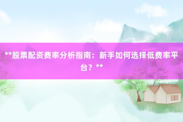 **股票配资费率分析指南：新手如何选择低费率平台？**