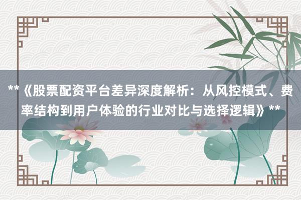 **《股票配资平台差异深度解析：从风控模式、费率结构到用户体验的行业对比与选择逻辑》**
