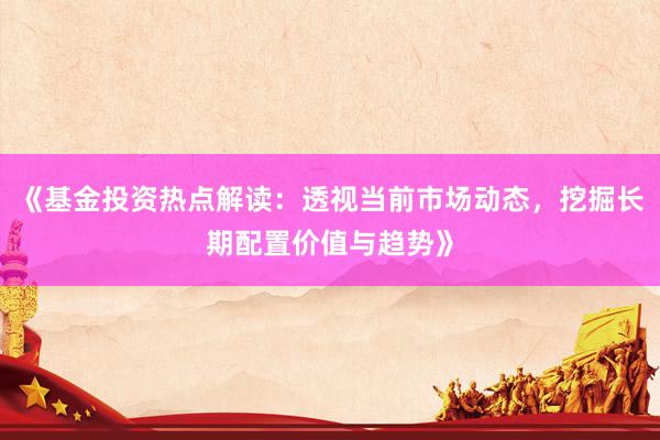 《基金投资热点解读：透视当前市场动态，挖掘长期配置价值与趋势》