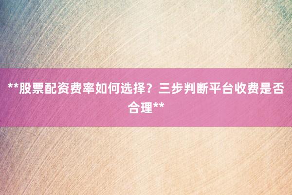 **股票配资费率如何选择？三步判断平台收费是否合理**