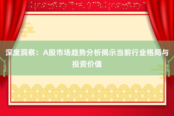 深度洞察：A股市场趋势分析揭示当前行业格局与投资价值