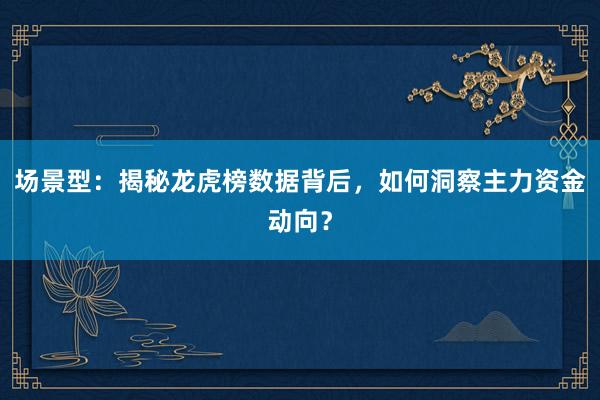 场景型：揭秘龙虎榜数据背后，如何洞察主力资金动向？