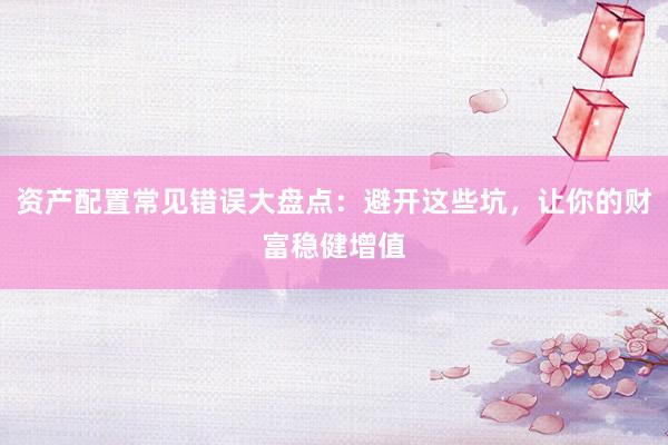 资产配置常见错误大盘点：避开这些坑，让你的财富稳健增值