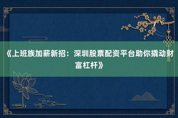 《上班族加薪新招：深圳股票配资平台助你撬动财富杠杆》