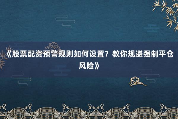 《股票配资预警规则如何设置？教你规避强制平仓风险》