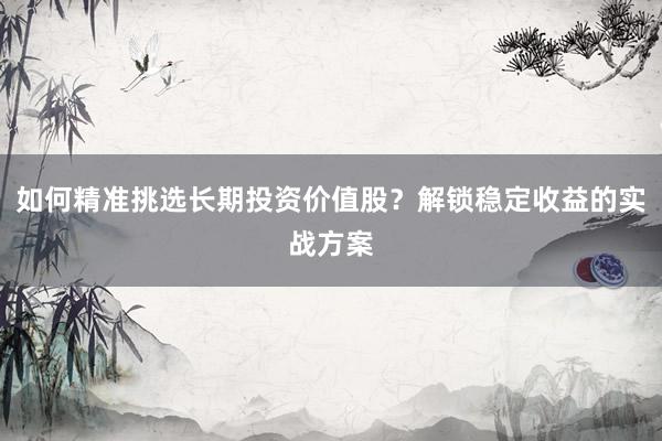 如何精准挑选长期投资价值股？解锁稳定收益的实战方案