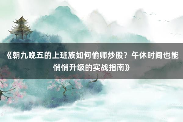 《朝九晚五的上班族如何偷师炒股？午休时间也能悄悄升级的实战指南》