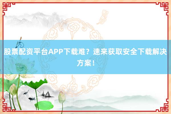 股票配资平台APP下载难？速来获取安全下载解决方案！