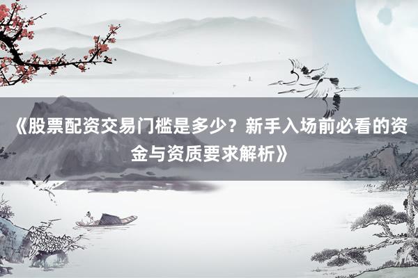 《股票配资交易门槛是多少？新手入场前必看的资金与资质要求解析》