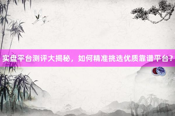 实盘平台测评大揭秘,如何精准挑选优质靠谱平台?